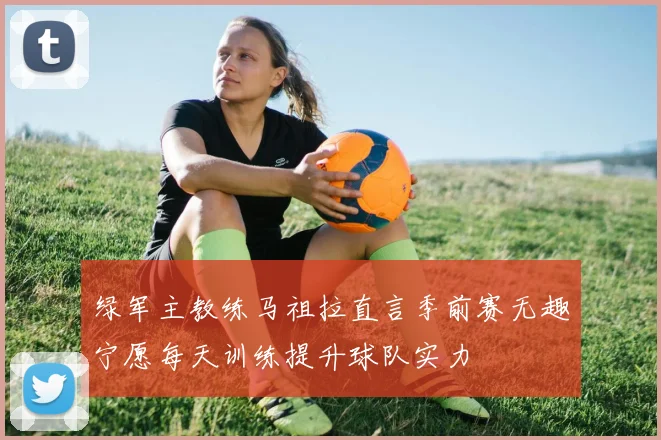 绿军主教练马祖拉直言季前赛无趣宁愿每天训练提升球队实力