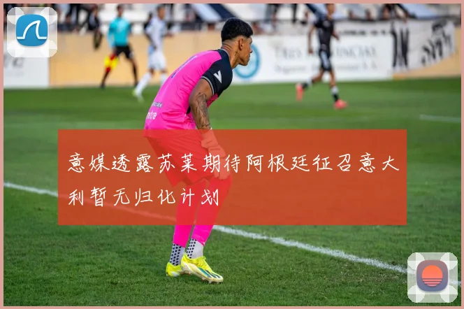 意媒透露苏莱期待阿根廷征召意大利暂无归化计划