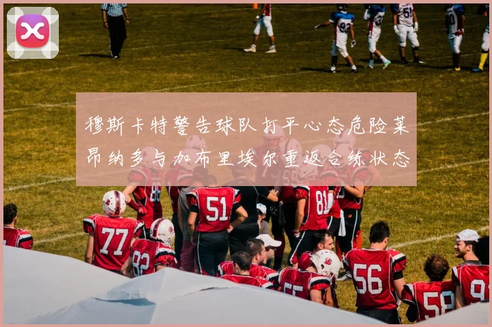穆斯卡特警告球队打平心态危险莱昂纳多与加布里埃尔重返合练状态