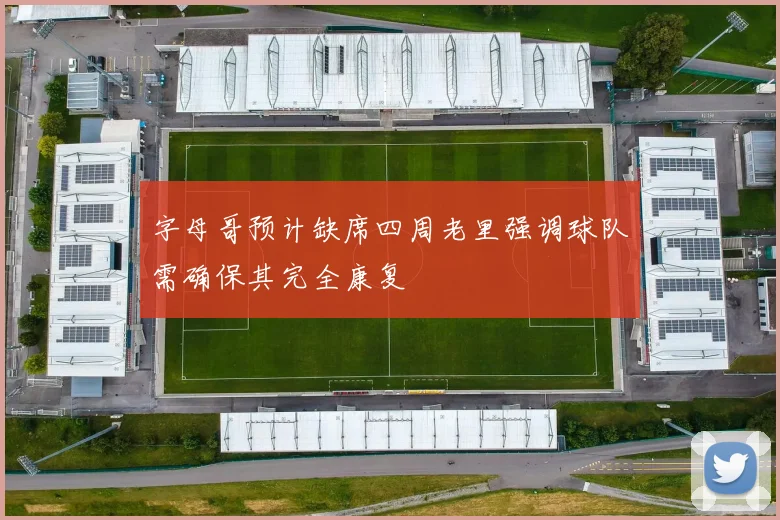 字母哥预计缺席四周老里强调球队需确保其完全康复