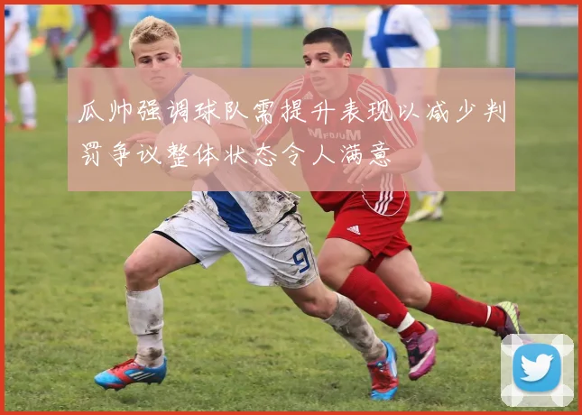 瓜帅强调球队需提升表现以减少判罚争议整体状态令人满意