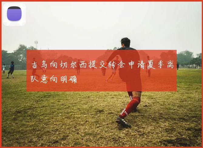 吉乌向切尔西提交转会申请夏季离队意向明确