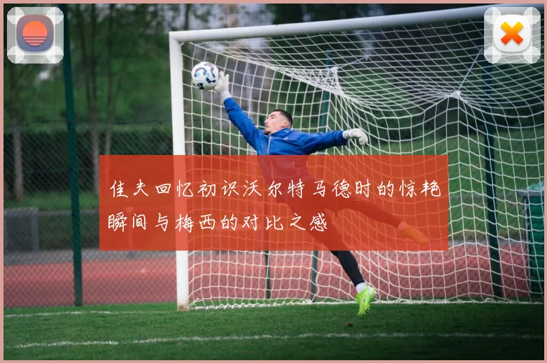佳夫回忆初识沃尔特马德时的惊艳瞬间与梅西的对比之感