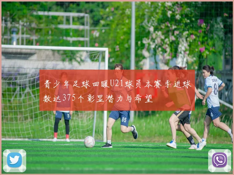 青少年足球回暖U21球员本赛季进球数达375个彰显潜力与希望