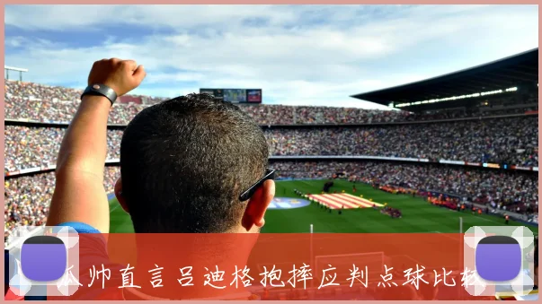 瓜帅直言吕迪格抱摔应判点球比较利物浦与国米的争议判罚