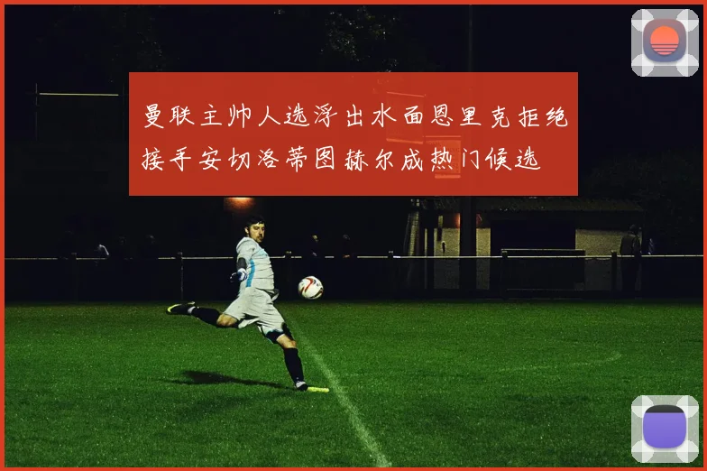 曼联主帅人选浮出水面恩里克拒绝接手安切洛蒂图赫尔成热门候选