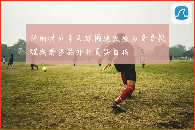 科纳特分享足球圈迷失经历哥哥提醒我奢侈品并非真实自我
