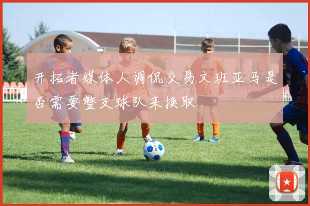 开拓者媒体人调侃交易文班亚马是否需要整支球队来换取