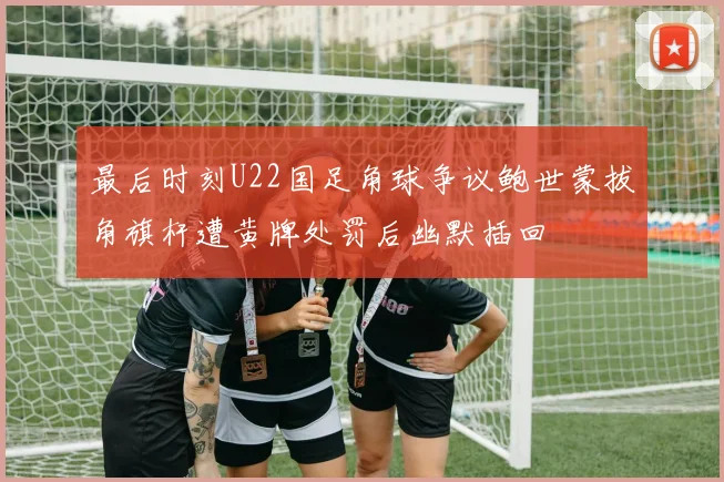 最后时刻U22国足角球争议鲍世蒙拔角旗杆遭黄牌处罚后幽默插回