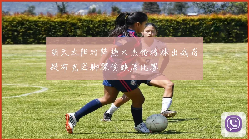 明天太阳对阵热火杰伦格林出战存疑布克因脚踝伤缺席比赛