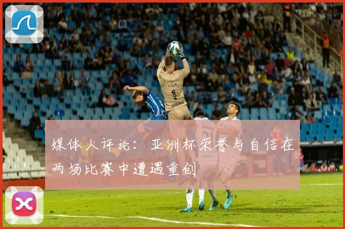 媒体人评论：亚洲杯荣誉与自信在两场比赛中遭遇重创