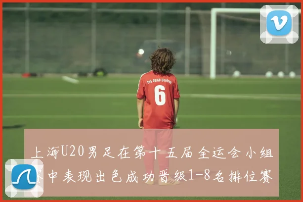 上海U20男足在第十五届全运会小组赛中表现出色成功晋级1-8名排位赛
