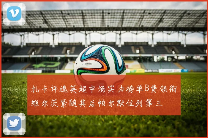 扎卡评选英超中场实力榜单B费领衔维尔茨紧随其后帕尔默位列第三