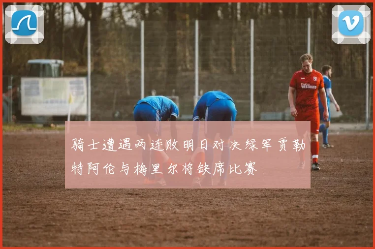 骑士遭遇两连败明日对决绿军贾勒特阿伦与梅里尔将缺席比赛