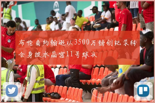 布伦南约翰逊以3500万镑创纪录转会身披水晶宫11号球衣