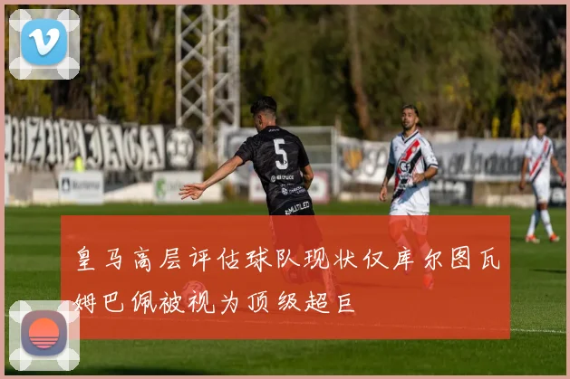 皇马高层评估球队现状仅库尔图瓦姆巴佩被视为顶级超巨