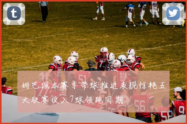 姆巴佩本赛季带球推进表现惊艳五大联赛攻入7球领跑同期